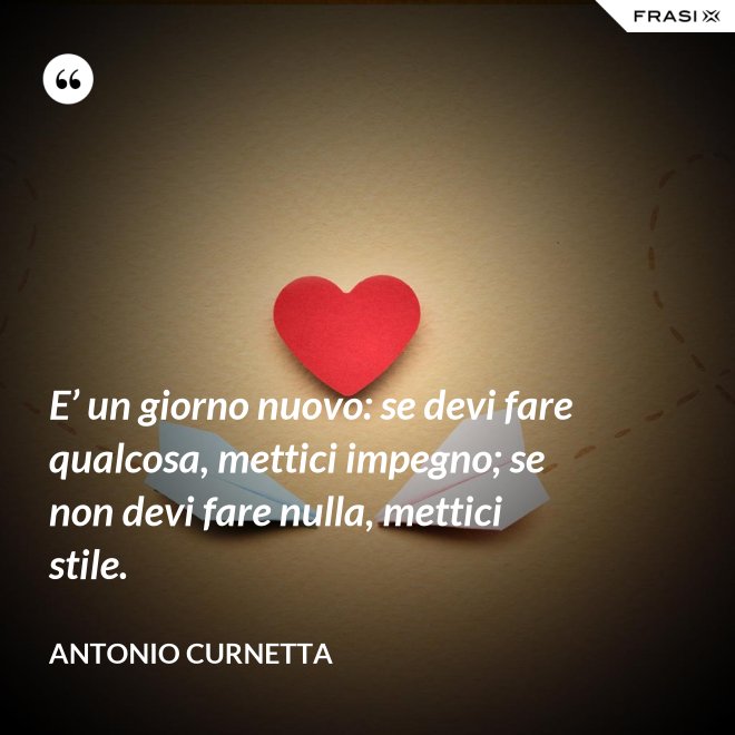 E’ un giorno nuovo: se devi fare qualcosa, mettici impegno; se non devi fare nulla, mettici stile. - Antonio Curnetta