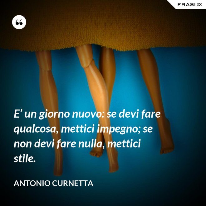 E’ un giorno nuovo: se devi fare qualcosa, mettici impegno; se non devi fare nulla, mettici stile. - Antonio Curnetta