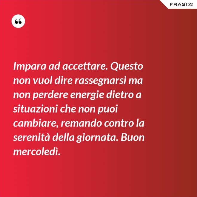 Impara ad accettare. Questo non vuol dire rassegnarsi ma non perdere energie dietro a situazioni che non puoi cambiare, remando contro la serenità della giornata. Buon mercoledì. - Anonimo