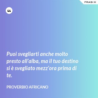 Puoi svegliarti anche molto presto all’alba, ma il tuo destino si è svegliato mezz’ora prima di te. - Proverbio Africano