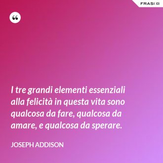I tre grandi elementi essenziali alla felicità in questa vita sono qualcosa da fare, qualcosa da amare, e qualcosa da sperare. - Joseph Addison