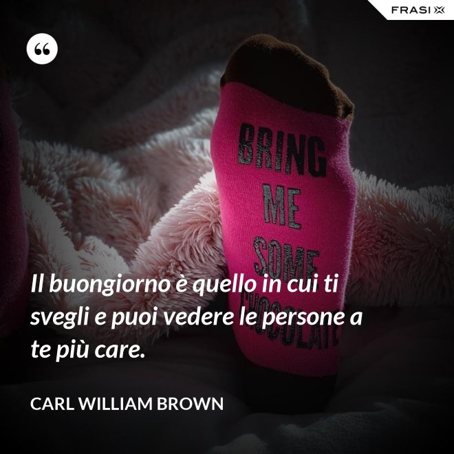 Il buongiorno è quello in cui ti svegli e puoi vedere le persone a te più care. - Carl William Brown