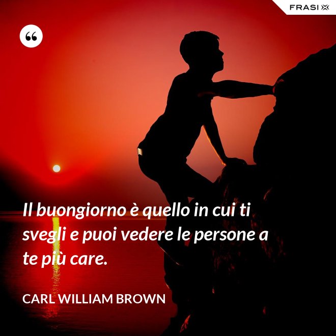 Il buongiorno è quello in cui ti svegli e puoi vedere le persone a te più care. - Carl William Brown