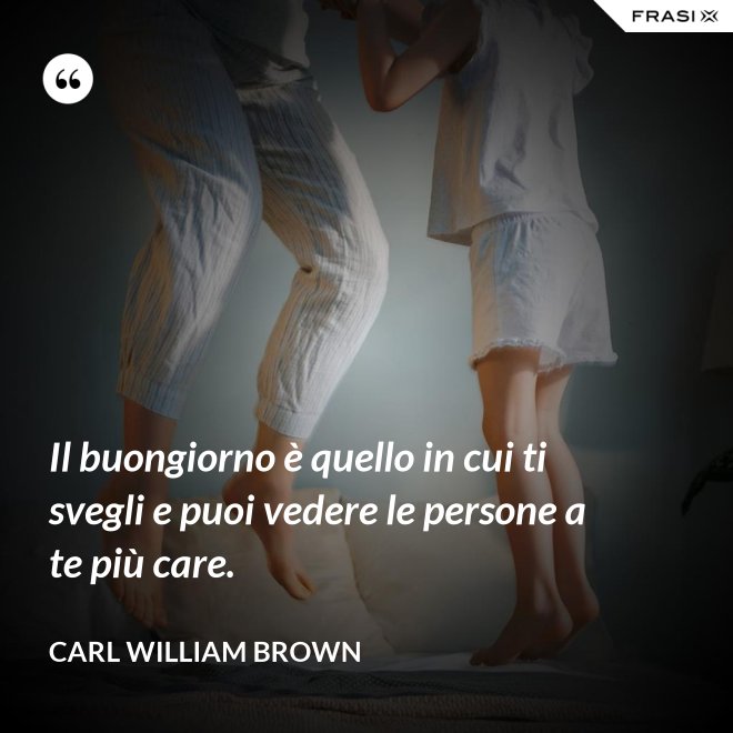 Il buongiorno è quello in cui ti svegli e puoi vedere le persone a te più care. - Carl William Brown