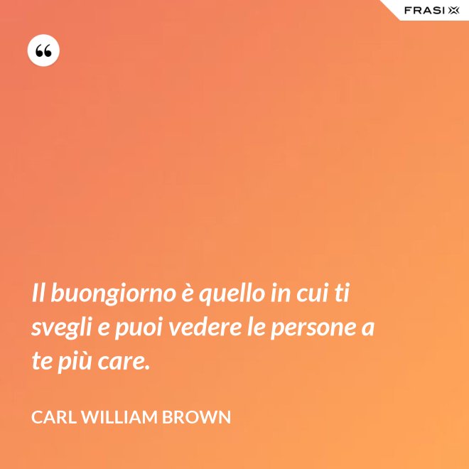 Il buongiorno è quello in cui ti svegli e puoi vedere le persone a te più care. - Carl William Brown