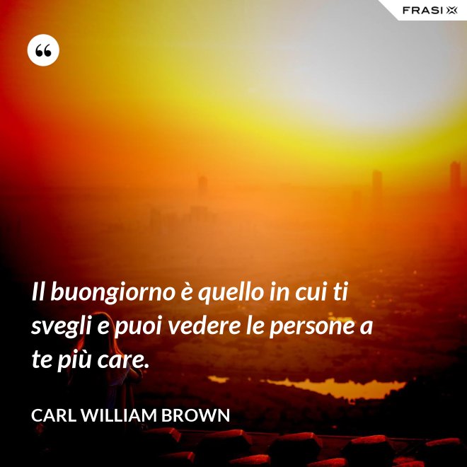 Il buongiorno è quello in cui ti svegli e puoi vedere le persone a te più care. - Carl William Brown
