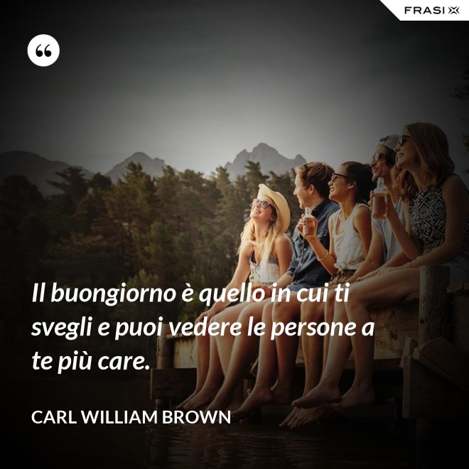 Il buongiorno è quello in cui ti svegli e puoi vedere le persone a te più care. - Carl William Brown