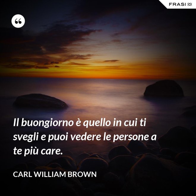 Il buongiorno è quello in cui ti svegli e puoi vedere le persone a te più care. - Carl William Brown