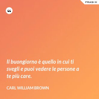 Il buongiorno è quello in cui ti svegli e puoi vedere le persone a te più care. - Carl William Brown