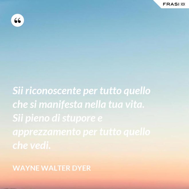 Sii riconoscente per tutto quello che si manifesta nella tua vita. Sii pieno di stupore e apprezzamento per tutto quello che vedi. - Wayne Walter Dyer