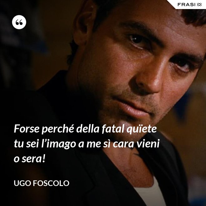 Forse perché della fatal quïete tu sei l’imago a me sì cara vieni o sera! - Ugo Foscolo