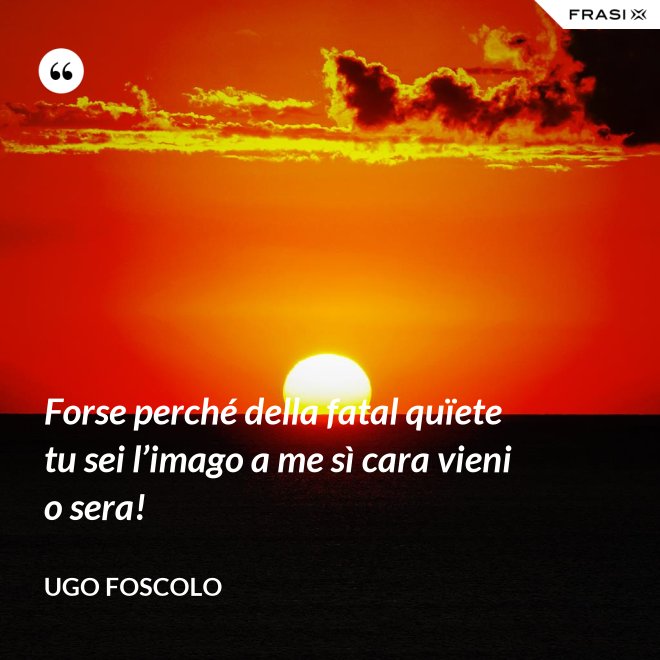 Forse perché della fatal quïete tu sei l’imago a me sì cara vieni o sera! - Ugo Foscolo