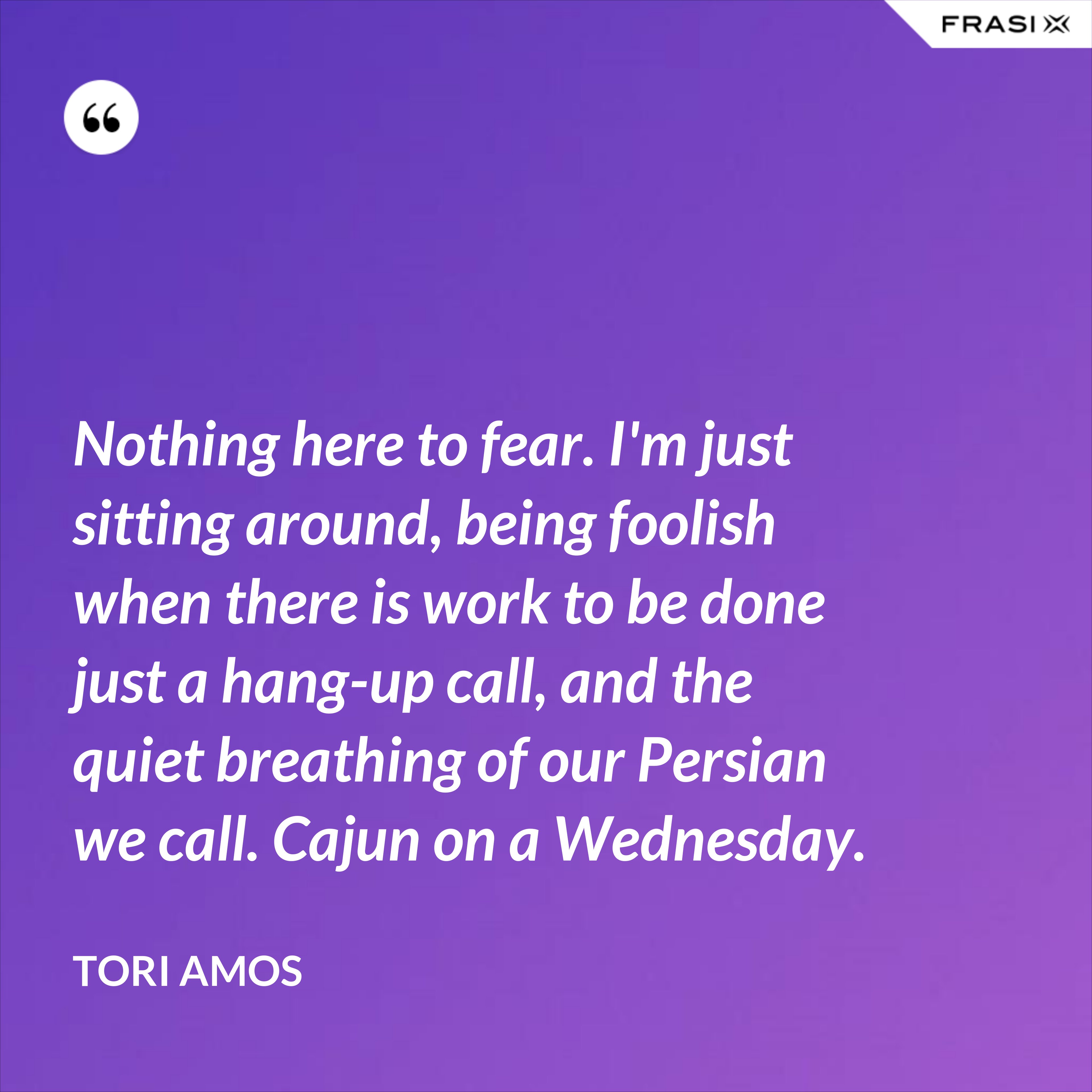 Nothing here to fear. I'm just sitting around, being foolish when there is work to be done just a hang-up call, and the quiet breathing of our Persian we call. Cajun on a Wednesday. - Tori Amos