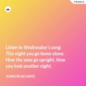 Listen to Wednesday's song. This night you go home alone. How the sane go upright. How you look another night. - John Frusciante