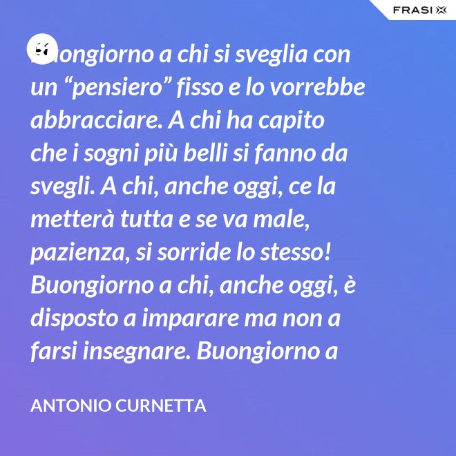 Buongiorno a chi si sveglia con un “pensiero” fisso e lo vorrebbe abbracciare. A chi ha capito che i sogni più belli si fanno da svegli. A chi, anche oggi, ce la metterà tutta e se va male, pazienza, si sorride lo stesso! Buongiorno a chi, anche oggi, è disposto a imparare ma non a farsi insegnare. Buongiorno a chi s’aspetta molto e rimarrà deluso. A chi non s’aspetta niente e sarà sorpreso. Buongiorno alla vita che non è mai uguale, finché conservi nel cuore la voglia di amare. - Antonio Curnetta