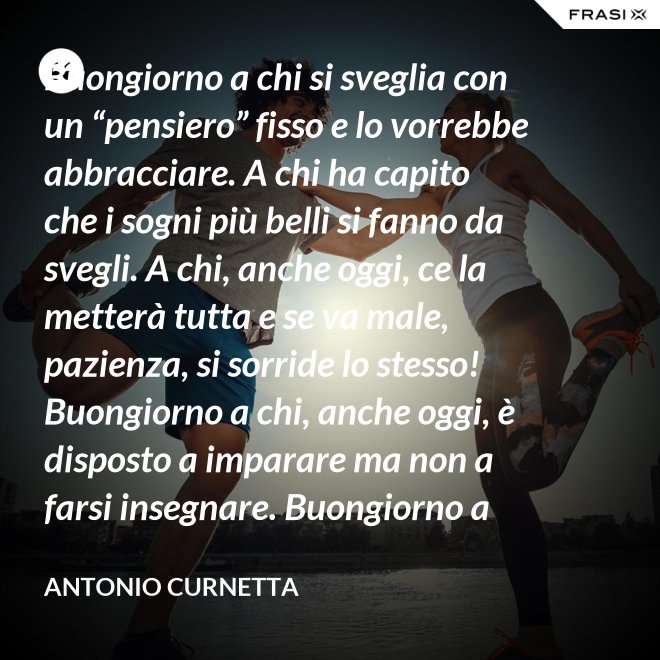 Buongiorno a chi si sveglia con un “pensiero” fisso e lo vorrebbe abbracciare. A chi ha capito che i sogni più belli si fanno da svegli. A chi, anche oggi, ce la metterà tutta e se va male, pazienza, si sorride lo stesso! Buongiorno a chi, anche oggi, è disposto a imparare ma non a farsi insegnare. Buongiorno a chi s’aspetta molto e rimarrà deluso. A chi non s’aspetta niente e sarà sorpreso. Buongiorno alla vita che non è mai uguale, finché conservi nel cuore la voglia di amare. - Antonio Curnetta