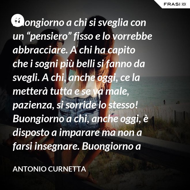 Buongiorno a chi si sveglia con un “pensiero” fisso e lo vorrebbe abbracciare. A chi ha capito che i sogni più belli si fanno da svegli. A chi, anche oggi, ce la metterà tutta e se va male, pazienza, si sorride lo stesso! Buongiorno a chi, anche oggi, è disposto a imparare ma non a farsi insegnare. Buongiorno a chi s’aspetta molto e rimarrà deluso. A chi non s’aspetta niente e sarà sorpreso. Buongiorno alla vita che non è mai uguale, finché conservi nel cuore la voglia di amare. - Antonio Curnetta