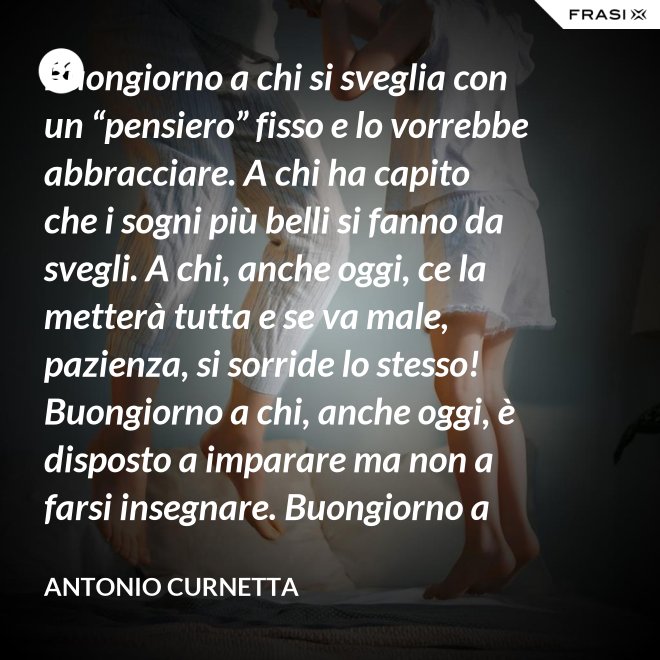 Buongiorno a chi si sveglia con un “pensiero” fisso e lo vorrebbe abbracciare. A chi ha capito che i sogni più belli si fanno da svegli. A chi, anche oggi, ce la metterà tutta e se va male, pazienza, si sorride lo stesso! Buongiorno a chi, anche oggi, è disposto a imparare ma non a farsi insegnare. Buongiorno a chi s’aspetta molto e rimarrà deluso. A chi non s’aspetta niente e sarà sorpreso. Buongiorno alla vita che non è mai uguale, finché conservi nel cuore la voglia di amare. - Antonio Curnetta