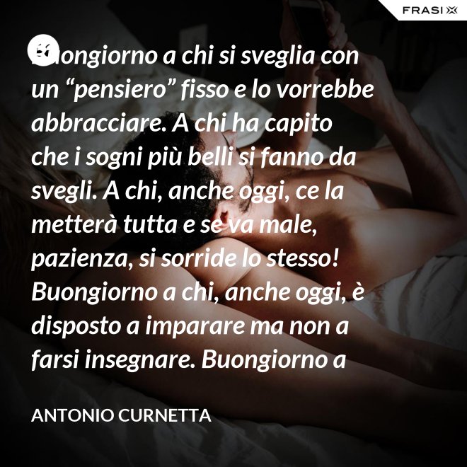 Buongiorno a chi si sveglia con un “pensiero” fisso e lo vorrebbe abbracciare. A chi ha capito che i sogni più belli si fanno da svegli. A chi, anche oggi, ce la metterà tutta e se va male, pazienza, si sorride lo stesso! Buongiorno a chi, anche oggi, è disposto a imparare ma non a farsi insegnare. Buongiorno a chi s’aspetta molto e rimarrà deluso. A chi non s’aspetta niente e sarà sorpreso. Buongiorno alla vita che non è mai uguale, finché conservi nel cuore la voglia di amare. - Antonio Curnetta