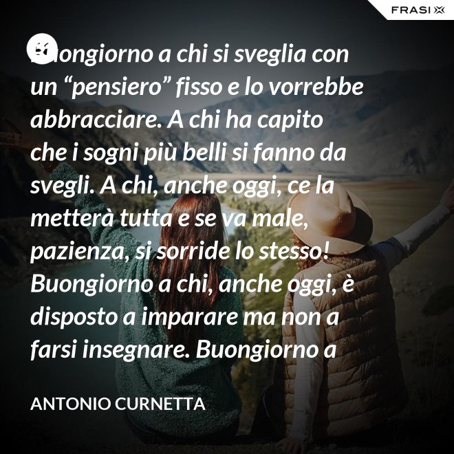 Buongiorno a chi si sveglia con un “pensiero” fisso e lo vorrebbe abbracciare. A chi ha capito che i sogni più belli si fanno da svegli. A chi, anche oggi, ce la metterà tutta e se va male, pazienza, si sorride lo stesso! Buongiorno a chi, anche oggi, è disposto a imparare ma non a farsi insegnare. Buongiorno a chi s’aspetta molto e rimarrà deluso. A chi non s’aspetta niente e sarà sorpreso. Buongiorno alla vita che non è mai uguale, finché conservi nel cuore la voglia di amare. - Antonio Curnetta