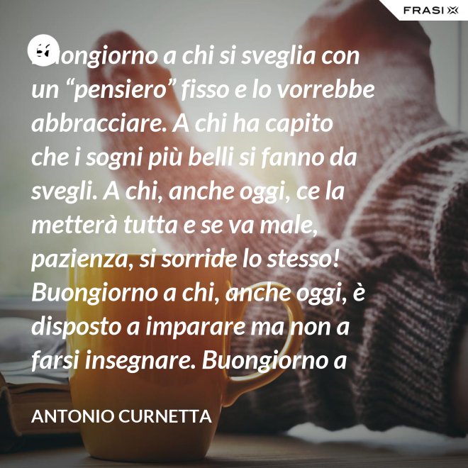Buongiorno a chi si sveglia con un “pensiero” fisso e lo vorrebbe abbracciare. A chi ha capito che i sogni più belli si fanno da svegli. A chi, anche oggi, ce la metterà tutta e se va male, pazienza, si sorride lo stesso! Buongiorno a chi, anche oggi, è disposto a imparare ma non a farsi insegnare. Buongiorno a chi s’aspetta molto e rimarrà deluso. A chi non s’aspetta niente e sarà sorpreso. Buongiorno alla vita che non è mai uguale, finché conservi nel cuore la voglia di amare. - Antonio Curnetta