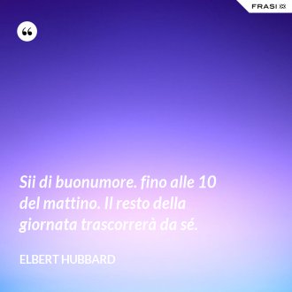 Sii di buonumore. fino alle 10 del mattino. Il resto della giornata trascorrerà da sé. - Elbert Hubbard
