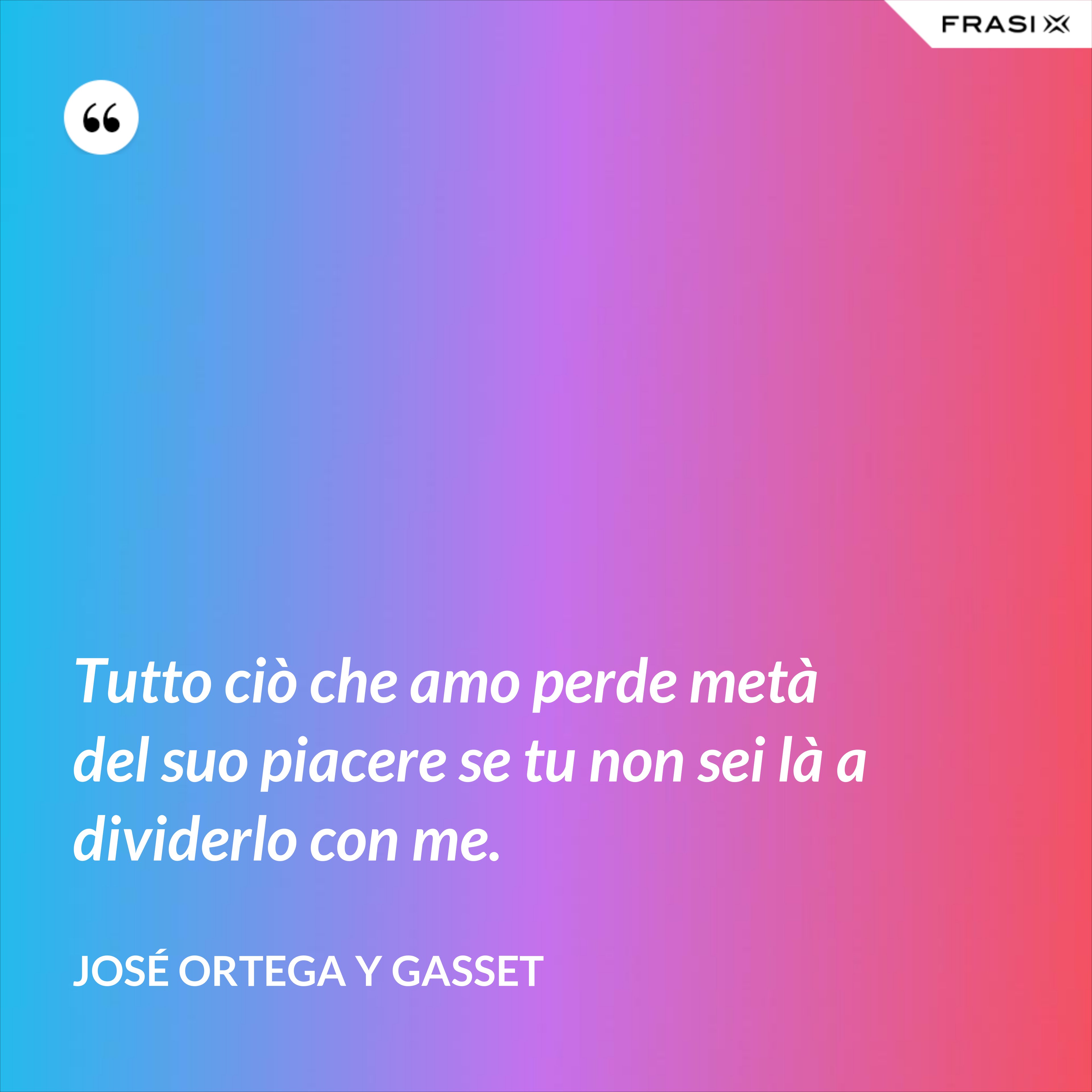 Tutto ciò che amo perde metà del suo piacere se tu non sei là a dividerlo con me. - José Ortega y Gasset