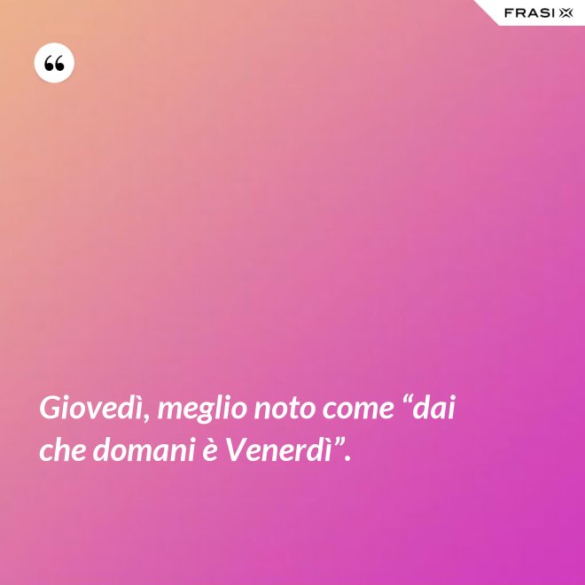Giovedì, meglio noto come “dai che domani è Venerdì”. - Anonimo