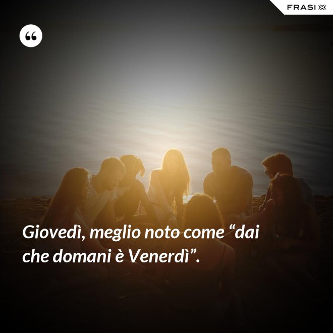 Giovedì, meglio noto come “dai che domani è Venerdì”. - Anonimo