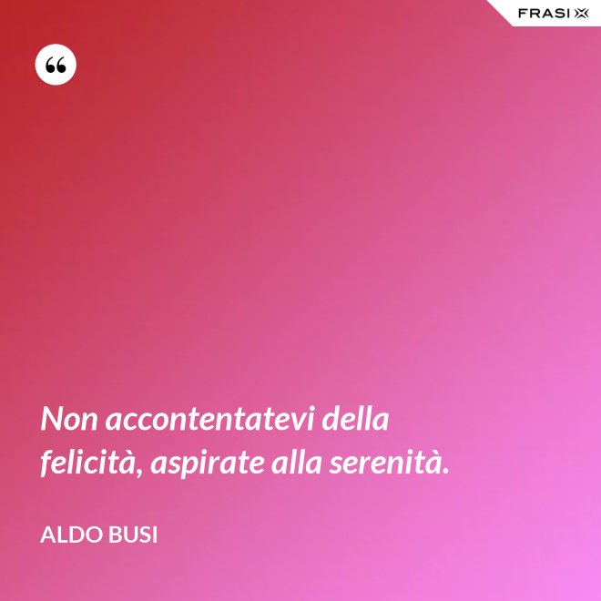 Non accontentatevi della felicità, aspirate alla serenità. - Aldo Busi