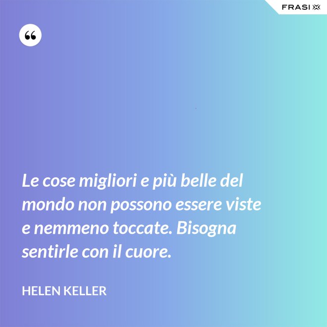 Le cose migliori e più belle del mondo non possono essere viste e nemmeno toccate. Bisogna sentirle con il cuore. - Helen Keller