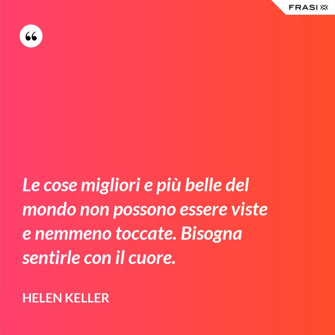 Le cose migliori e più belle del mondo non possono essere viste e nemmeno toccate. Bisogna sentirle con il cuore. - Helen Keller