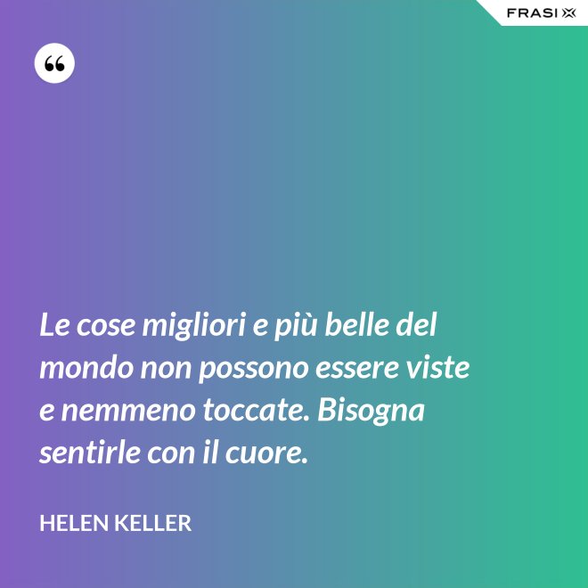 Le cose migliori e più belle del mondo non possono essere viste e nemmeno toccate. Bisogna sentirle con il cuore. - Helen Keller