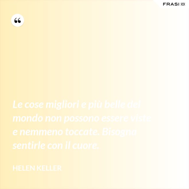Le cose migliori e più belle del mondo non possono essere viste e nemmeno toccate. Bisogna sentirle con il cuore. - Helen Keller