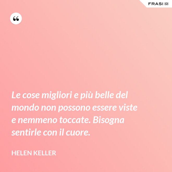 Le cose migliori e più belle del mondo non possono essere viste e nemmeno toccate. Bisogna sentirle con il cuore. - Helen Keller