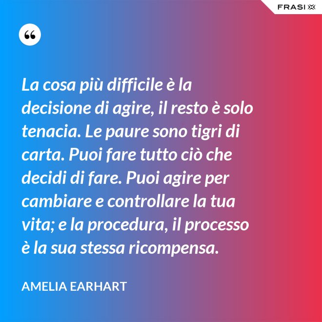 La cosa più difficile è la decisione di agire, il resto è solo tenacia. Le paure sono tigri di carta. Puoi fare tutto ciò che decidi di fare. Puoi agire per cambiare e controllare la tua vita; e la procedura, il processo è la sua stessa ricompensa. - Amelia Earhart