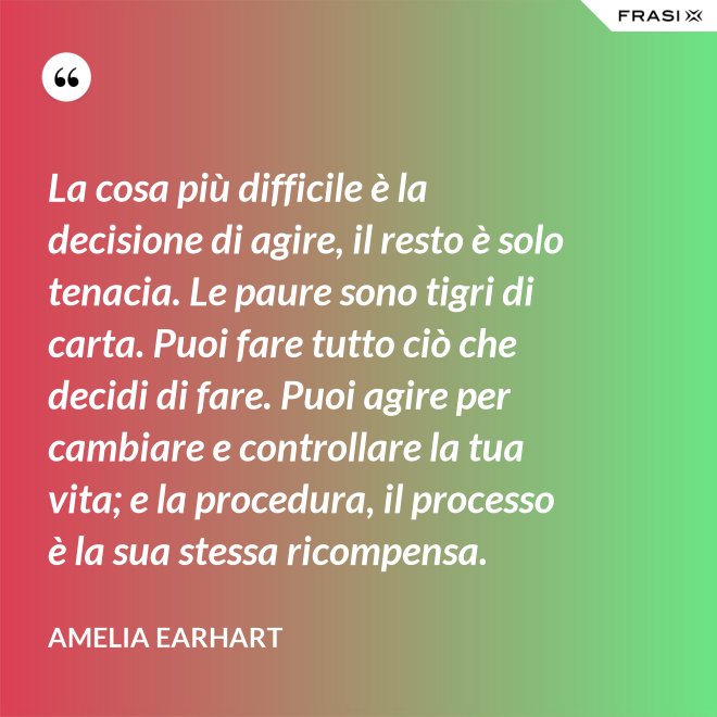 La cosa più difficile è la decisione di agire, il resto è solo tenacia. Le paure sono tigri di carta. Puoi fare tutto ciò che decidi di fare. Puoi agire per cambiare e controllare la tua vita; e la procedura, il processo è la sua stessa ricompensa. - Amelia Earhart