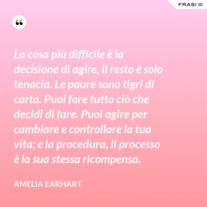 La cosa più difficile è la decisione di agire, il resto è solo tenacia. Le paure sono tigri di carta. Puoi fare tutto ciò che decidi di fare. Puoi agire per cambiare e controllare la tua vita; e la procedura, il processo è la sua stessa ricompensa. - Amelia Earhart