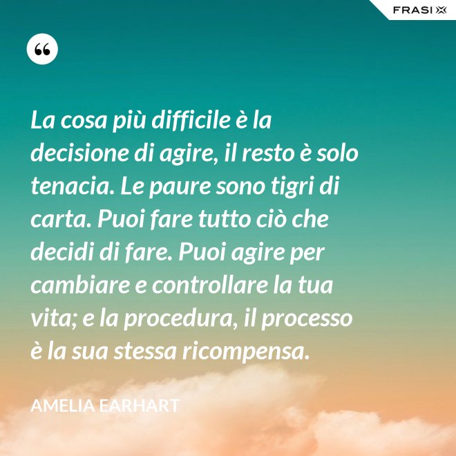 La cosa più difficile è la decisione di agire, il resto è solo tenacia. Le paure sono tigri di carta. Puoi fare tutto ciò che decidi di fare. Puoi agire per cambiare e controllare la tua vita; e la procedura, il processo è la sua stessa ricompensa. - Amelia Earhart
