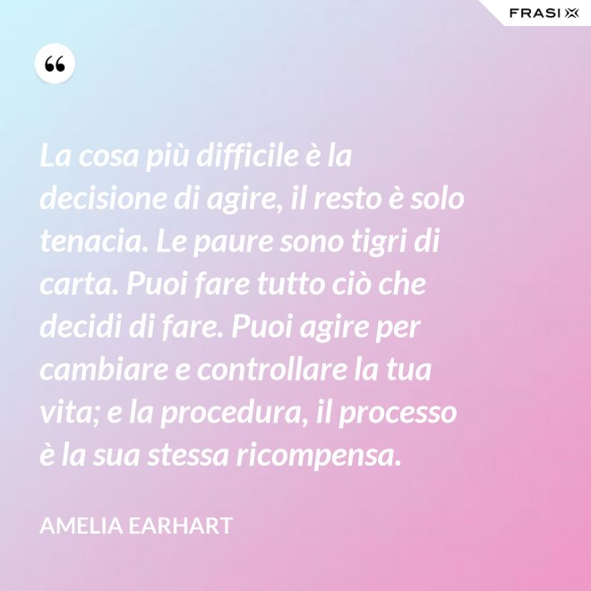 La cosa più difficile è la decisione di agire, il resto è solo tenacia. Le paure sono tigri di carta. Puoi fare tutto ciò che decidi di fare. Puoi agire per cambiare e controllare la tua vita; e la procedura, il processo è la sua stessa ricompensa. - Amelia Earhart
