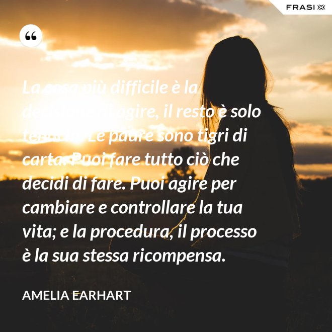 La cosa più difficile è la decisione di agire, il resto è solo tenacia. Le paure sono tigri di carta. Puoi fare tutto ciò che decidi di fare. Puoi agire per cambiare e controllare la tua vita; e la procedura, il processo è la sua stessa ricompensa. - Amelia Earhart