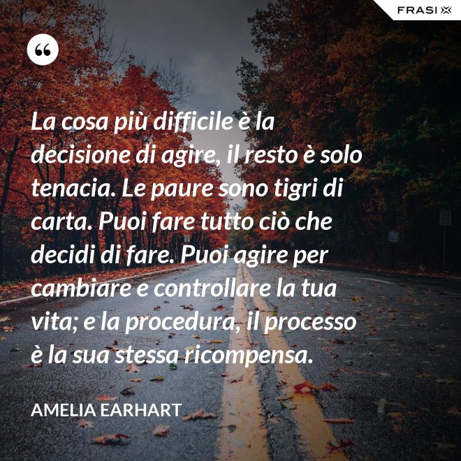 La cosa più difficile è la decisione di agire, il resto è solo tenacia. Le paure sono tigri di carta. Puoi fare tutto ciò che decidi di fare. Puoi agire per cambiare e controllare la tua vita; e la procedura, il processo è la sua stessa ricompensa. - Amelia Earhart