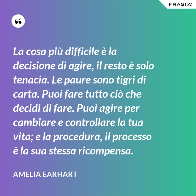 La cosa più difficile è la decisione di agire, il resto è solo tenacia. Le paure sono tigri di carta. Puoi fare tutto ciò che decidi di fare. Puoi agire per cambiare e controllare la tua vita; e la procedura, il processo è la sua stessa ricompensa. - Amelia Earhart