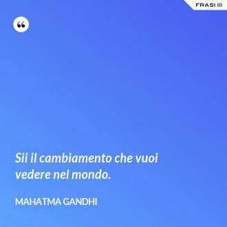 Sii il cambiamento che vuoi vedere nel mondo. - Mahatma Gandhi