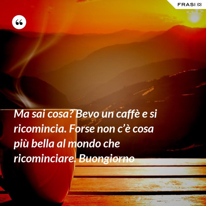 Ma sai cosa? Bevo un caffè e si ricomincia. Forse non c’è cosa più bella al mondo che ricominciare. Buongiorno - Anonimo