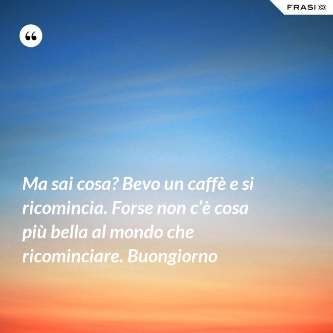 Ma sai cosa? Bevo un caffè e si ricomincia. Forse non c’è cosa più bella al mondo che ricominciare. Buongiorno - Anonimo