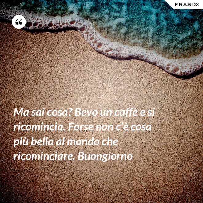 Ma sai cosa? Bevo un caffè e si ricomincia. Forse non c’è cosa più bella al mondo che ricominciare. Buongiorno - Anonimo
