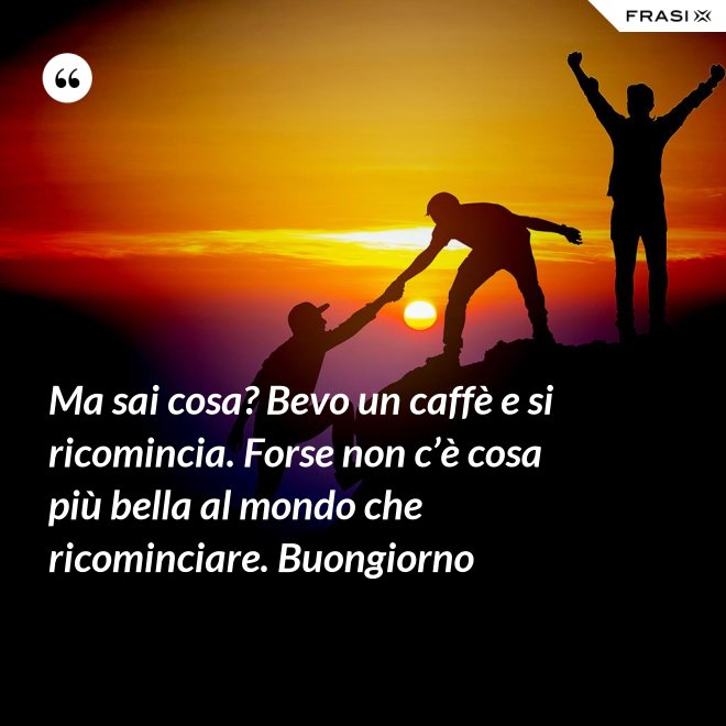 Ma sai cosa? Bevo un caffè e si ricomincia. Forse non c’è cosa più bella al mondo che ricominciare. Buongiorno - Anonimo