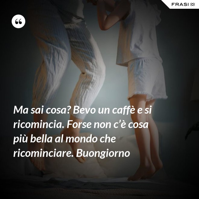 Ma sai cosa? Bevo un caffè e si ricomincia. Forse non c’è cosa più bella al mondo che ricominciare. Buongiorno - Anonimo
