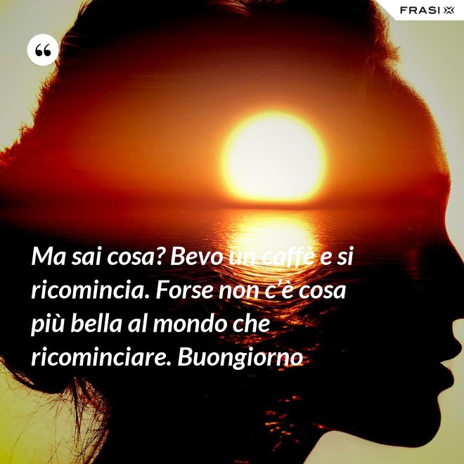 Ma sai cosa? Bevo un caffè e si ricomincia. Forse non c’è cosa più bella al mondo che ricominciare. Buongiorno - Anonimo